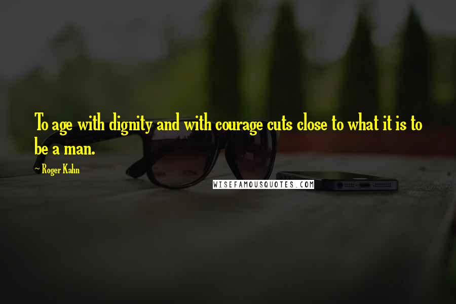 Roger Kahn Quotes: To age with dignity and with courage cuts close to what it is to be a man.