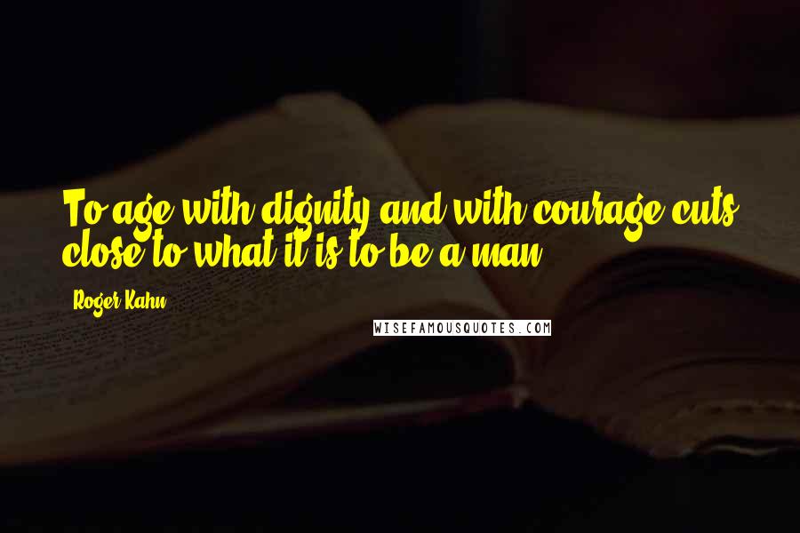 Roger Kahn Quotes: To age with dignity and with courage cuts close to what it is to be a man.
