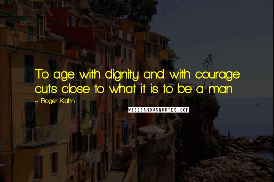 Roger Kahn Quotes: To age with dignity and with courage cuts close to what it is to be a man.