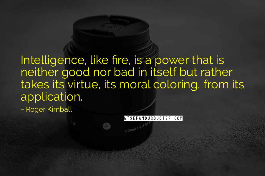 Roger Kimball Quotes: Intelligence, like fire, is a power that is neither good nor bad in itself but rather takes its virtue, its moral coloring, from its application.