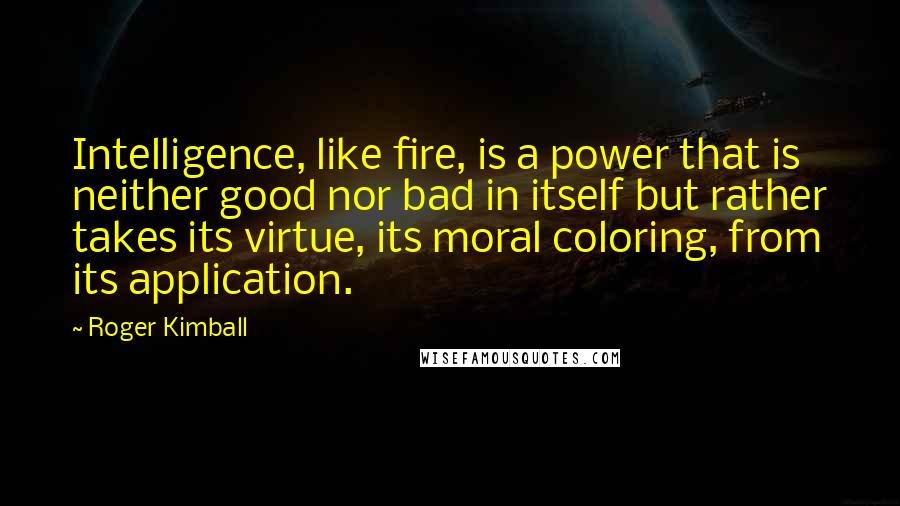 Roger Kimball Quotes: Intelligence, like fire, is a power that is neither good nor bad in itself but rather takes its virtue, its moral coloring, from its application.