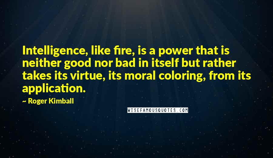 Roger Kimball Quotes: Intelligence, like fire, is a power that is neither good nor bad in itself but rather takes its virtue, its moral coloring, from its application.