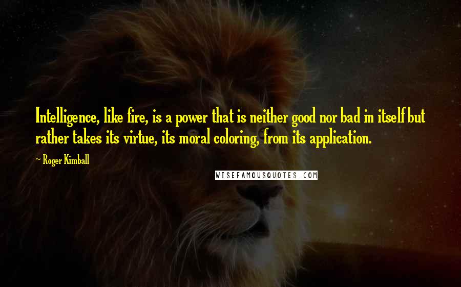 Roger Kimball Quotes: Intelligence, like fire, is a power that is neither good nor bad in itself but rather takes its virtue, its moral coloring, from its application.