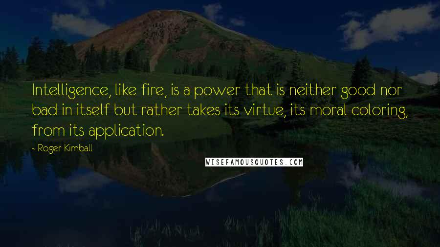 Roger Kimball Quotes: Intelligence, like fire, is a power that is neither good nor bad in itself but rather takes its virtue, its moral coloring, from its application.