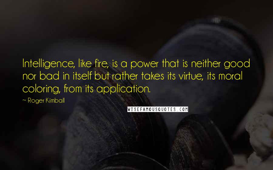 Roger Kimball Quotes: Intelligence, like fire, is a power that is neither good nor bad in itself but rather takes its virtue, its moral coloring, from its application.