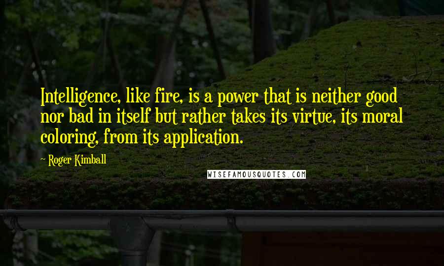 Roger Kimball Quotes: Intelligence, like fire, is a power that is neither good nor bad in itself but rather takes its virtue, its moral coloring, from its application.