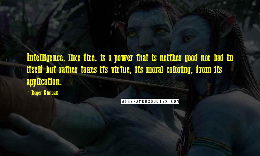 Roger Kimball Quotes: Intelligence, like fire, is a power that is neither good nor bad in itself but rather takes its virtue, its moral coloring, from its application.