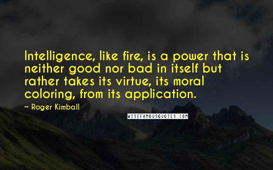 Roger Kimball Quotes: Intelligence, like fire, is a power that is neither good nor bad in itself but rather takes its virtue, its moral coloring, from its application.