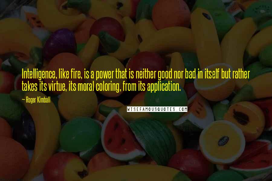 Roger Kimball Quotes: Intelligence, like fire, is a power that is neither good nor bad in itself but rather takes its virtue, its moral coloring, from its application.