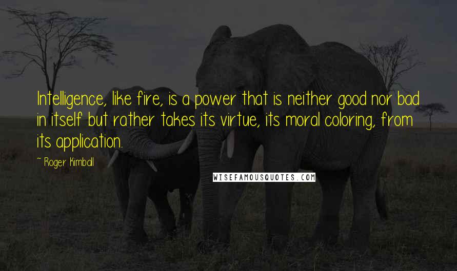 Roger Kimball Quotes: Intelligence, like fire, is a power that is neither good nor bad in itself but rather takes its virtue, its moral coloring, from its application.