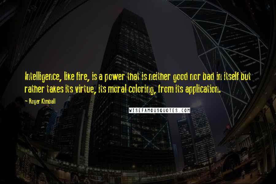 Roger Kimball Quotes: Intelligence, like fire, is a power that is neither good nor bad in itself but rather takes its virtue, its moral coloring, from its application.