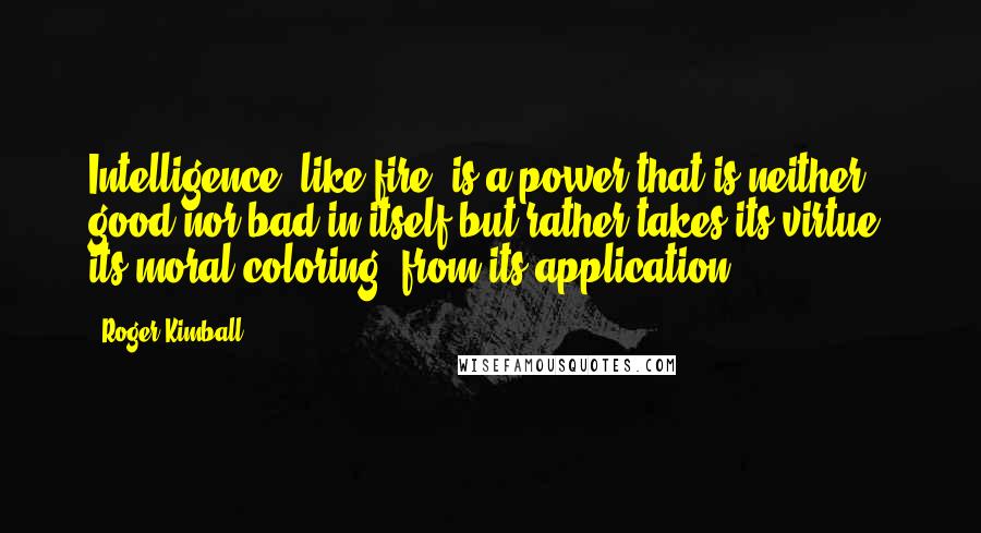 Roger Kimball Quotes: Intelligence, like fire, is a power that is neither good nor bad in itself but rather takes its virtue, its moral coloring, from its application.