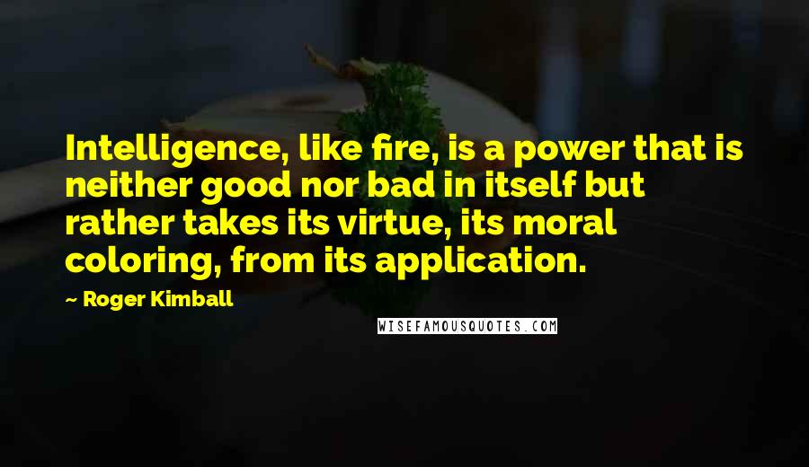 Roger Kimball Quotes: Intelligence, like fire, is a power that is neither good nor bad in itself but rather takes its virtue, its moral coloring, from its application.