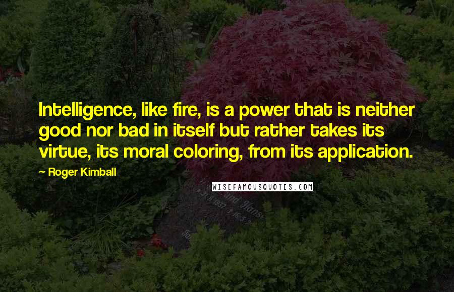 Roger Kimball Quotes: Intelligence, like fire, is a power that is neither good nor bad in itself but rather takes its virtue, its moral coloring, from its application.