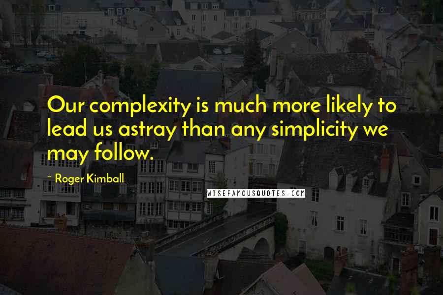 Roger Kimball Quotes: Our complexity is much more likely to lead us astray than any simplicity we may follow.