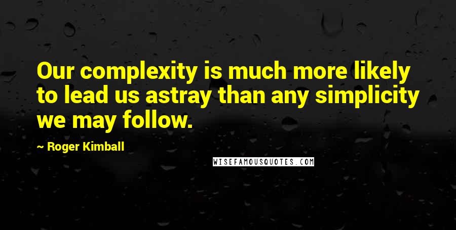 Roger Kimball Quotes: Our complexity is much more likely to lead us astray than any simplicity we may follow.