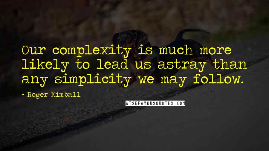 Roger Kimball Quotes: Our complexity is much more likely to lead us astray than any simplicity we may follow.