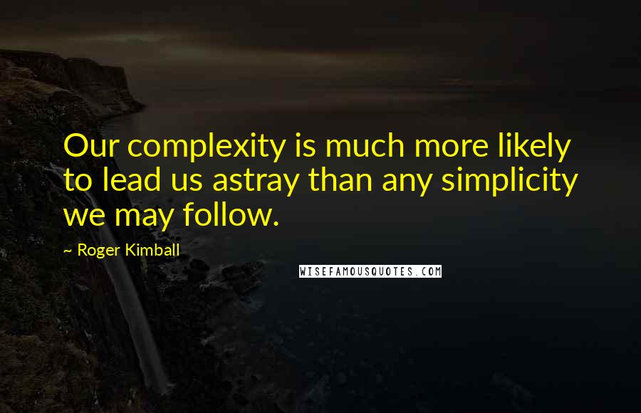 Roger Kimball Quotes: Our complexity is much more likely to lead us astray than any simplicity we may follow.