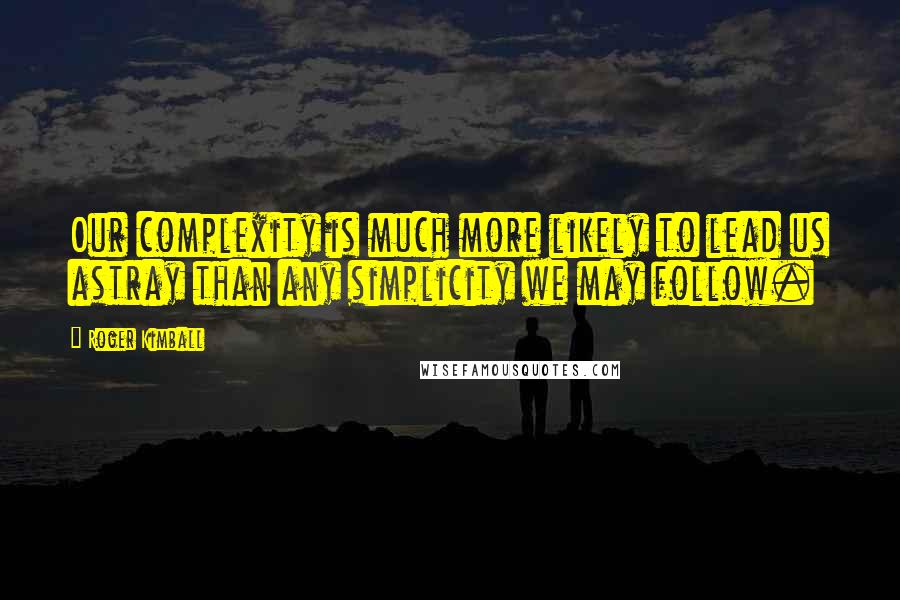 Roger Kimball Quotes: Our complexity is much more likely to lead us astray than any simplicity we may follow.