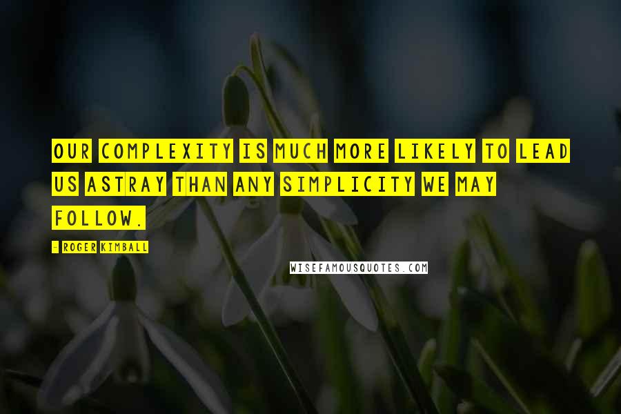 Roger Kimball Quotes: Our complexity is much more likely to lead us astray than any simplicity we may follow.