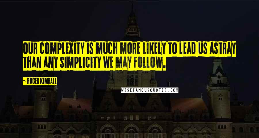 Roger Kimball Quotes: Our complexity is much more likely to lead us astray than any simplicity we may follow.