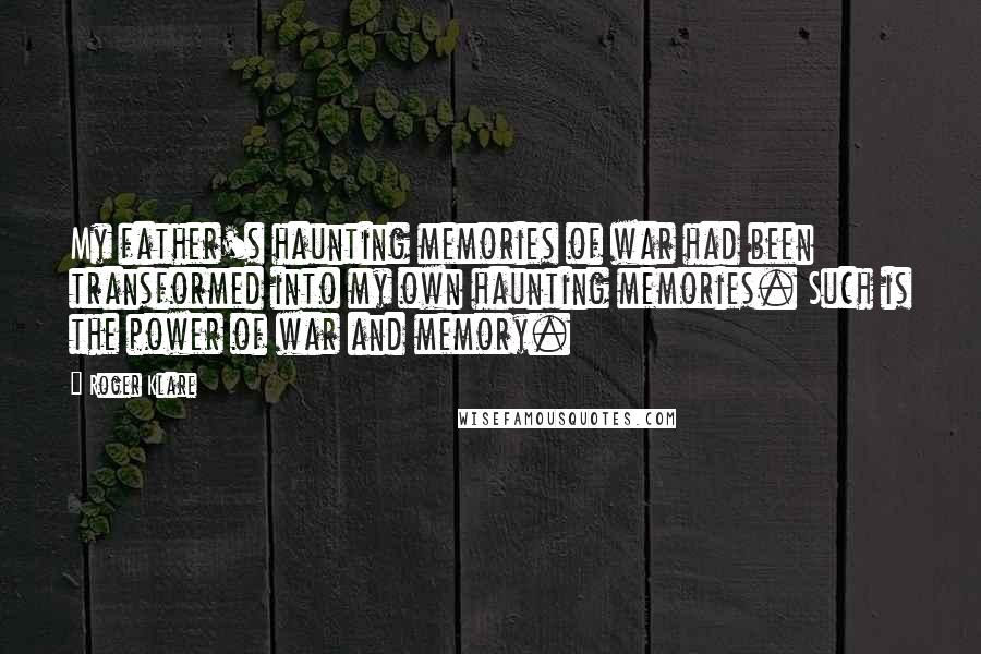 Roger Klare Quotes: My father's haunting memories of war had been transformed into my own haunting memories. Such is the power of war and memory.