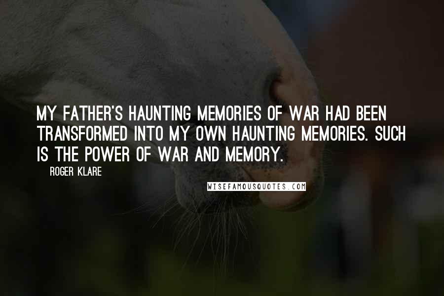 Roger Klare Quotes: My father's haunting memories of war had been transformed into my own haunting memories. Such is the power of war and memory.