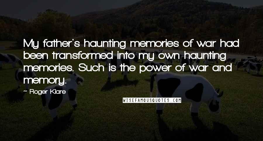 Roger Klare Quotes: My father's haunting memories of war had been transformed into my own haunting memories. Such is the power of war and memory.
