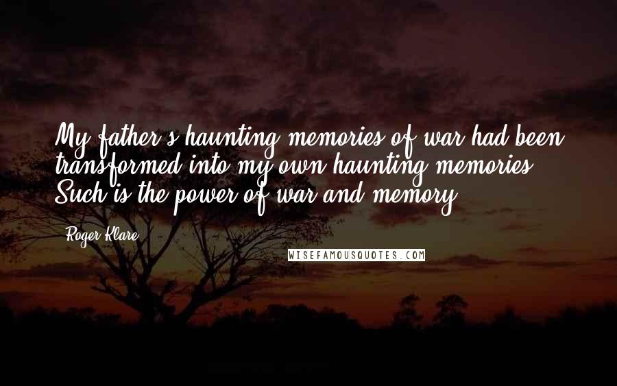 Roger Klare Quotes: My father's haunting memories of war had been transformed into my own haunting memories. Such is the power of war and memory.