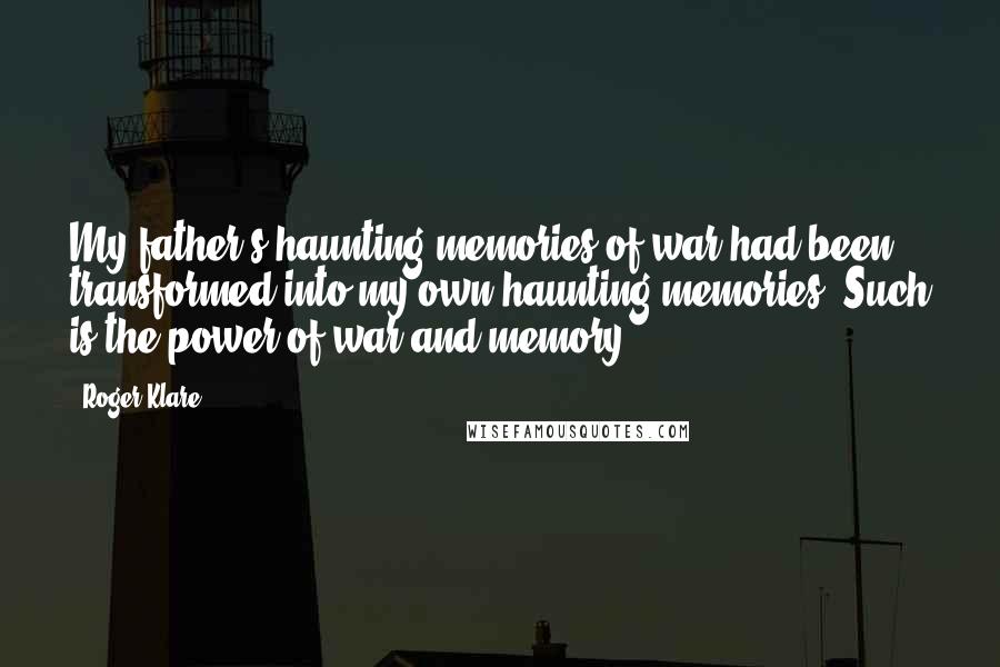 Roger Klare Quotes: My father's haunting memories of war had been transformed into my own haunting memories. Such is the power of war and memory.
