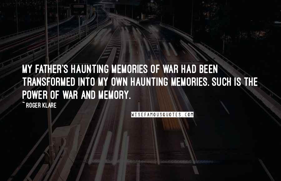 Roger Klare Quotes: My father's haunting memories of war had been transformed into my own haunting memories. Such is the power of war and memory.