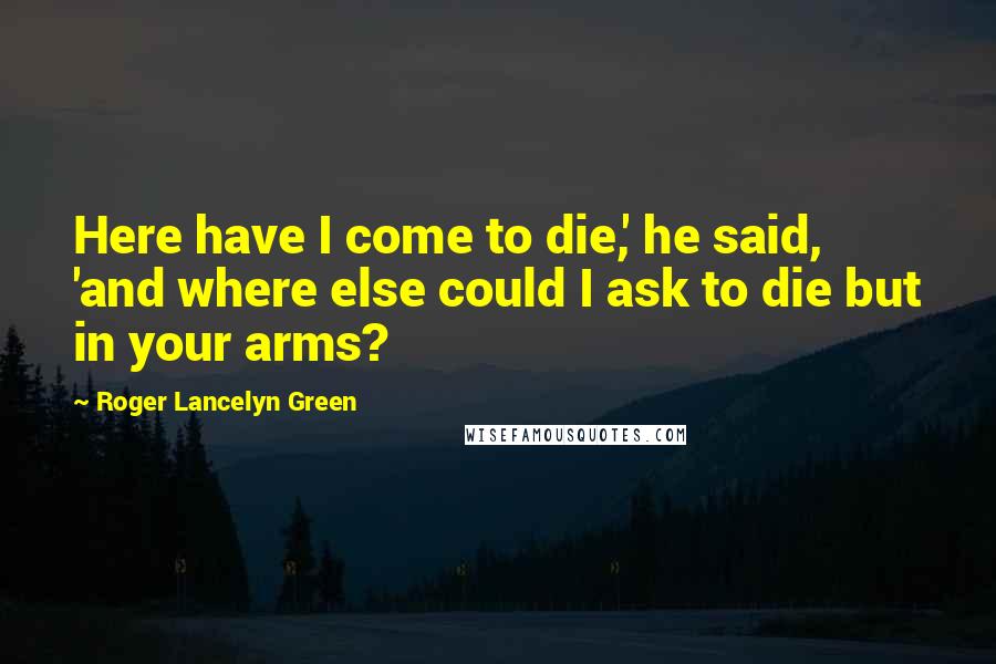 Roger Lancelyn Green Quotes: Here have I come to die,' he said, 'and where else could I ask to die but in your arms?