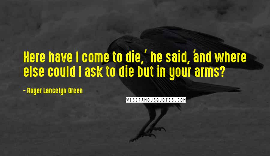 Roger Lancelyn Green Quotes: Here have I come to die,' he said, 'and where else could I ask to die but in your arms?