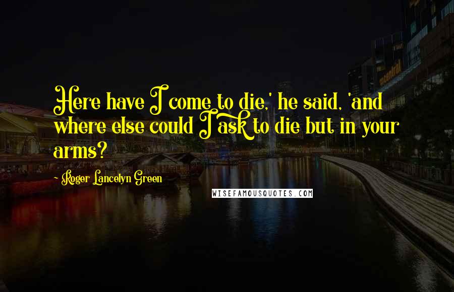 Roger Lancelyn Green Quotes: Here have I come to die,' he said, 'and where else could I ask to die but in your arms?