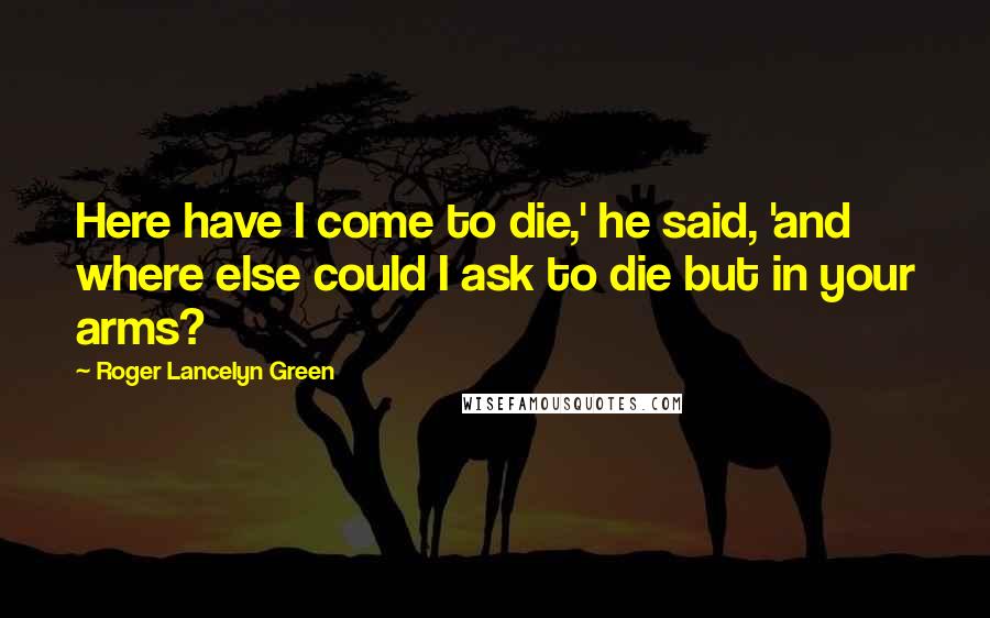 Roger Lancelyn Green Quotes: Here have I come to die,' he said, 'and where else could I ask to die but in your arms?