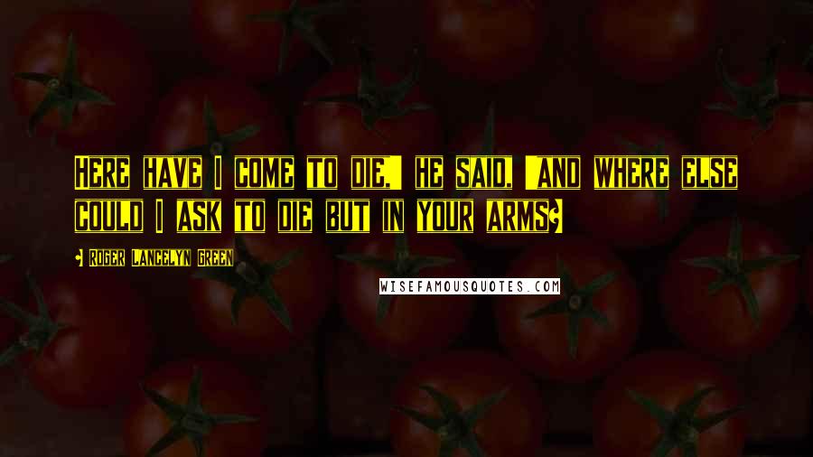 Roger Lancelyn Green Quotes: Here have I come to die,' he said, 'and where else could I ask to die but in your arms?