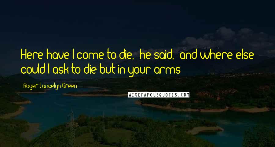 Roger Lancelyn Green Quotes: Here have I come to die,' he said, 'and where else could I ask to die but in your arms?