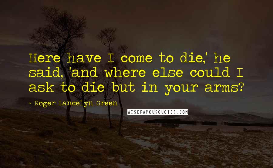 Roger Lancelyn Green Quotes: Here have I come to die,' he said, 'and where else could I ask to die but in your arms?