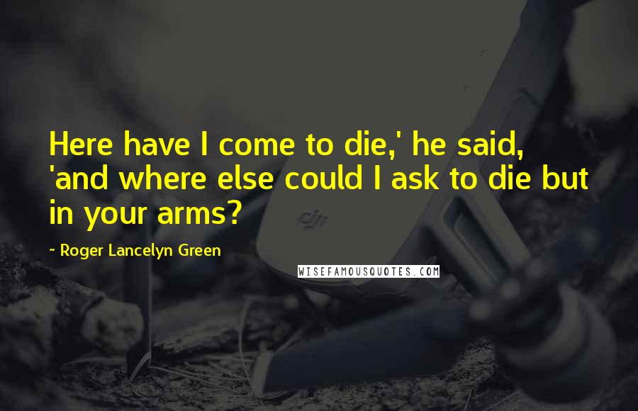 Roger Lancelyn Green Quotes: Here have I come to die,' he said, 'and where else could I ask to die but in your arms?