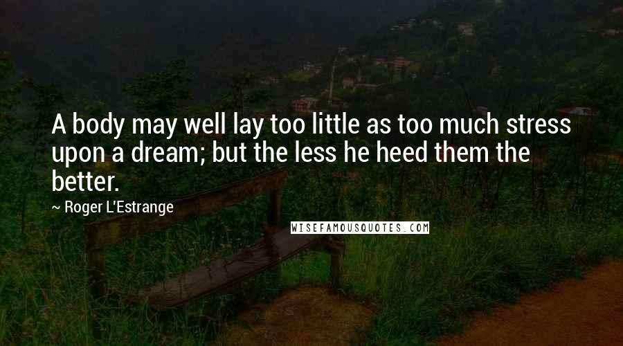 Roger L'Estrange Quotes: A body may well lay too little as too much stress upon a dream; but the less he heed them the better.