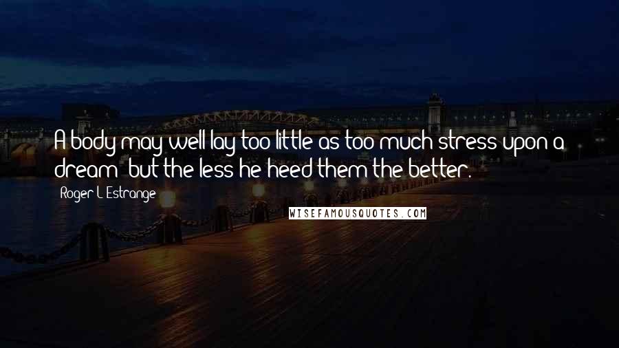 Roger L'Estrange Quotes: A body may well lay too little as too much stress upon a dream; but the less he heed them the better.