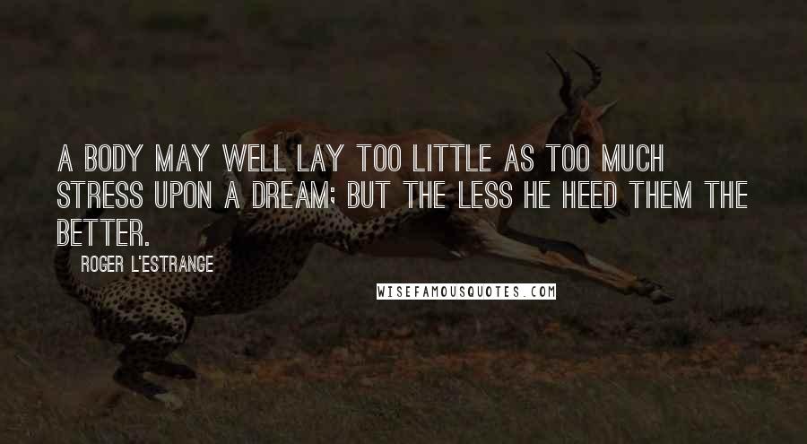 Roger L'Estrange Quotes: A body may well lay too little as too much stress upon a dream; but the less he heed them the better.