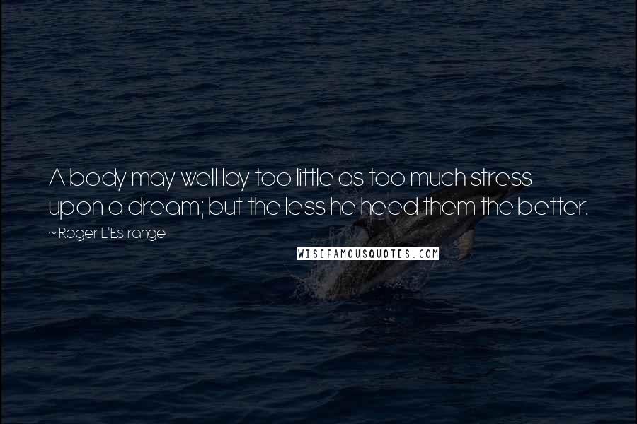 Roger L'Estrange Quotes: A body may well lay too little as too much stress upon a dream; but the less he heed them the better.