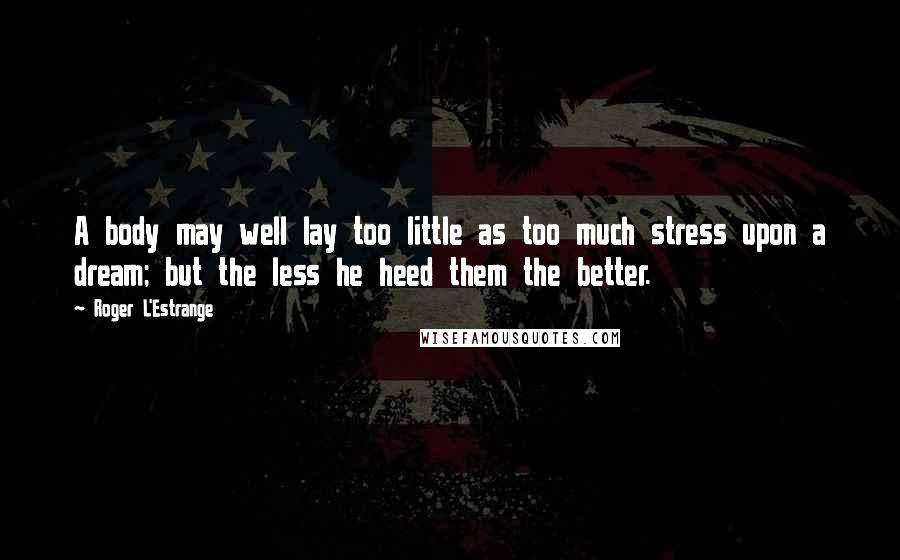 Roger L'Estrange Quotes: A body may well lay too little as too much stress upon a dream; but the less he heed them the better.