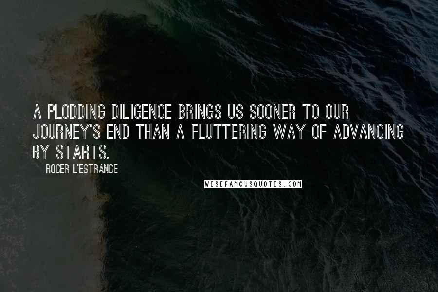 Roger L'Estrange Quotes: A plodding diligence brings us sooner to our journey's end than a fluttering way of advancing by starts.