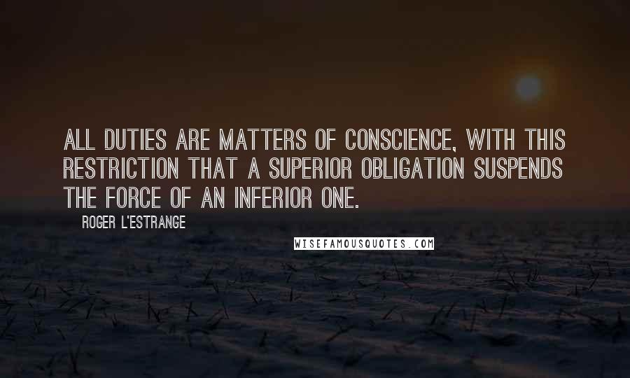 Roger L'Estrange Quotes: All duties are matters of conscience, with this restriction that a superior obligation suspends the force of an inferior one.
