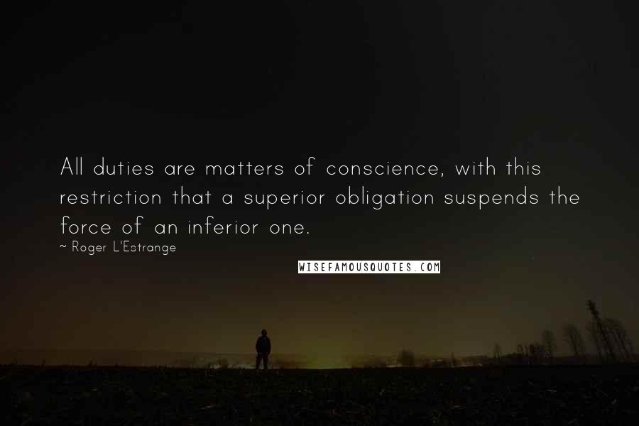 Roger L'Estrange Quotes: All duties are matters of conscience, with this restriction that a superior obligation suspends the force of an inferior one.
