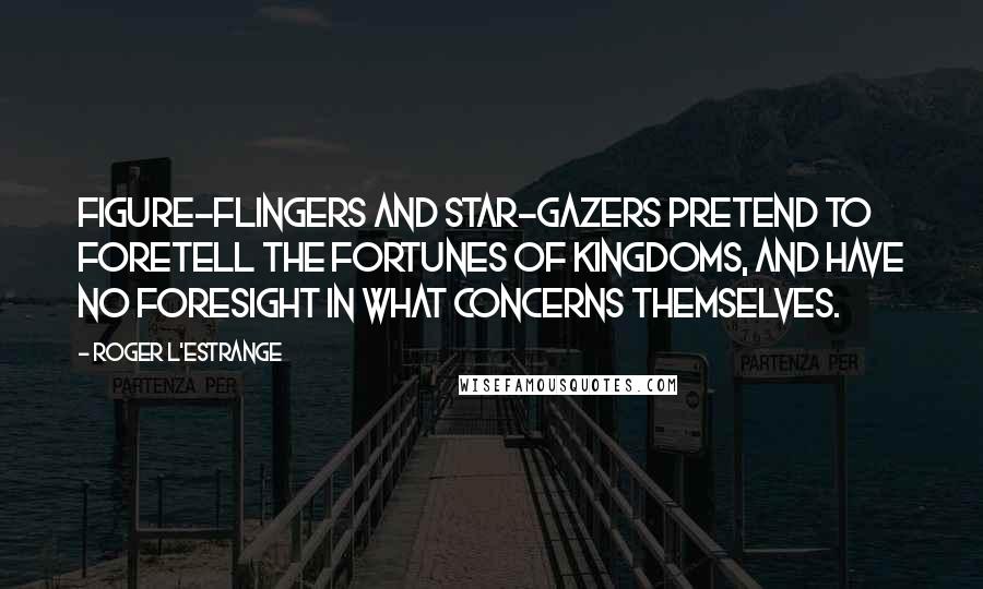 Roger L'Estrange Quotes: Figure-flingers and star-gazers pretend to foretell the fortunes of kingdoms, and have no foresight in what concerns themselves.