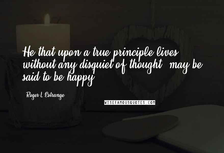 Roger L'Estrange Quotes: He that upon a true principle lives, without any disquiet of thought, may be said to be happy.
