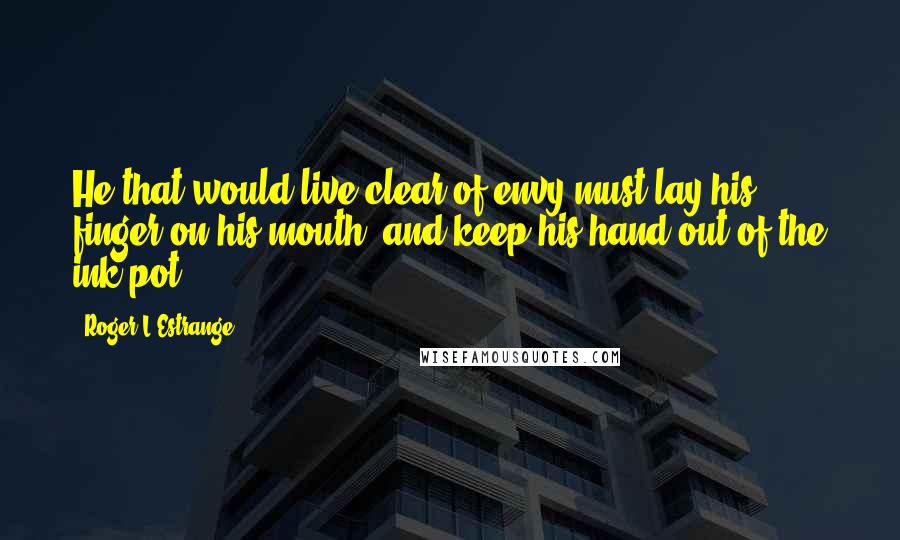 Roger L'Estrange Quotes: He that would live clear of envy must lay his finger on his mouth, and keep his hand out of the ink-pot.